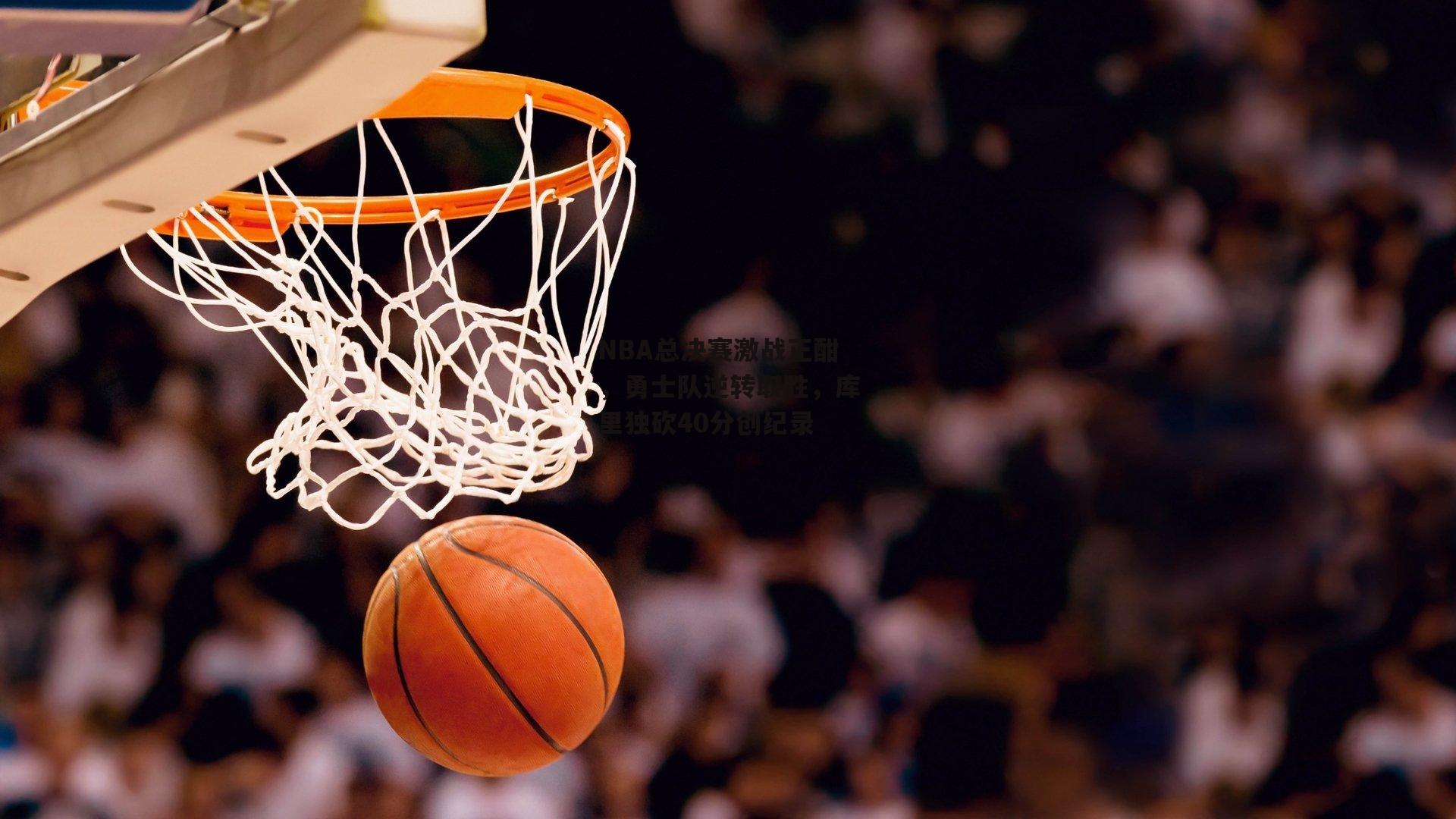 NBA总决赛激战正酣，勇士队逆转取胜，库里独砍40分创纪录