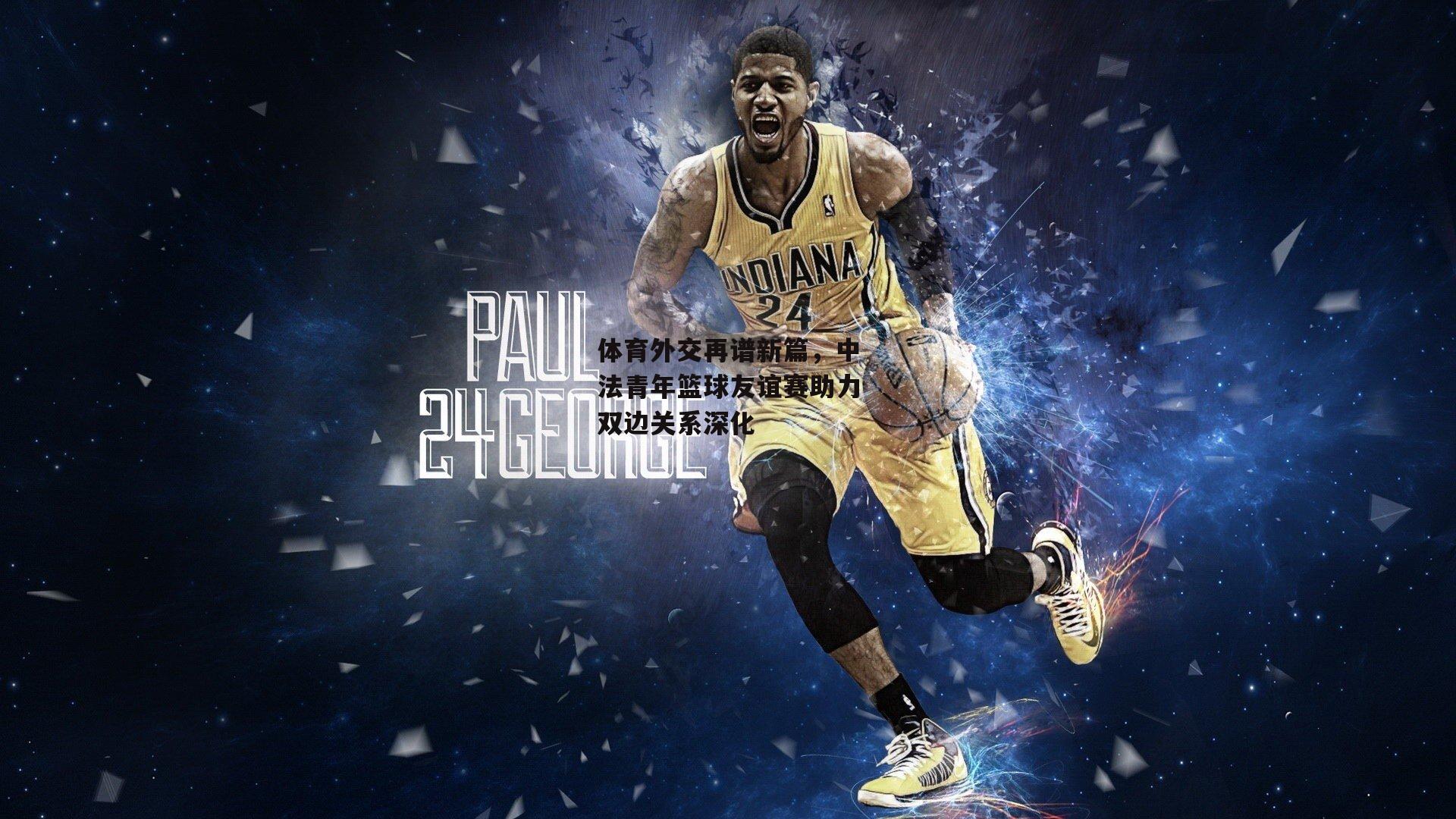 体育外交再谱新篇,中法青年篮球友谊赛助力双边关系深化